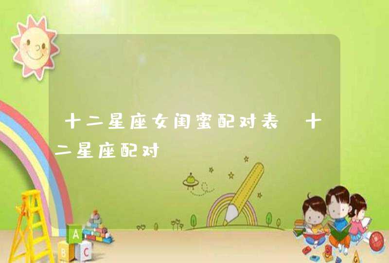 十二星座女闺蜜配对表,十二星座配对 十二星座女闺蜜配对表,十二星座配对
