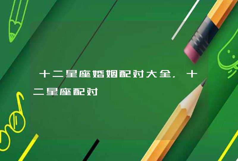 十二星座婚姻配对大全,十二星座配对 十二星座婚姻配对大全,十二星座配对