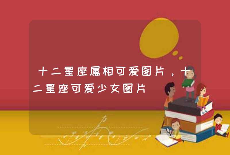 十二星座属相可爱图片,十二星座可爱少女图片 十二星座属相可爱图片,十二星座可爱少女图片