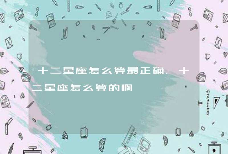 十二星座怎么算最正确,十二星座怎么算的啊 十二星座怎么算最正确,十二星座怎么算的啊