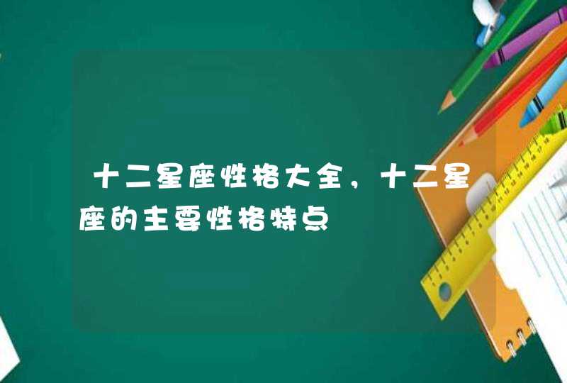 十二星座性格大全,十二星座的主要性格特点 十二星座性格大全,十二星座的主要性格特点