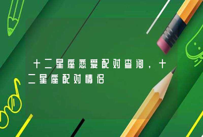 十二星座恋爱配对查询,十二星座配对情侣 十二星座恋爱配对查询,十二星座配对情侣
