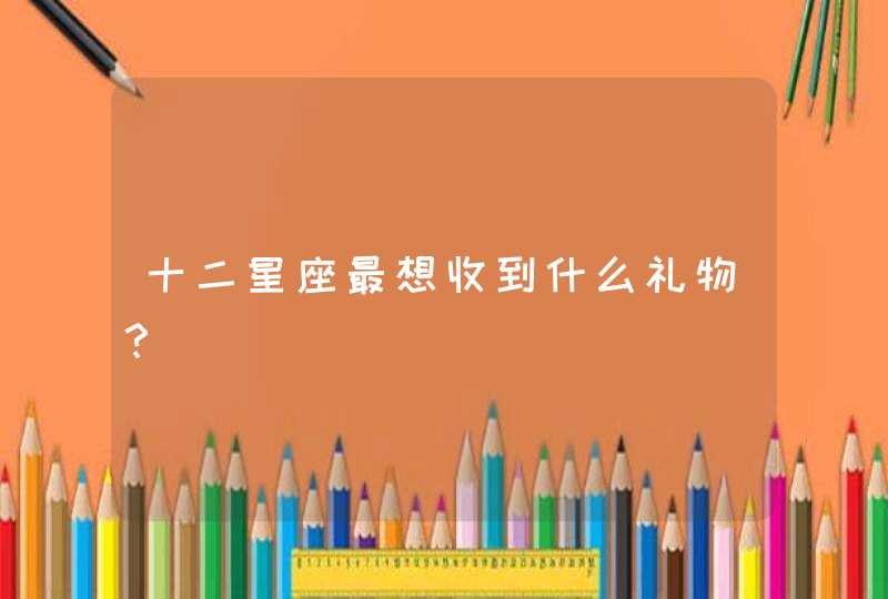 十二星座最想收到什么礼物? 十二星座最想收到什么礼物?