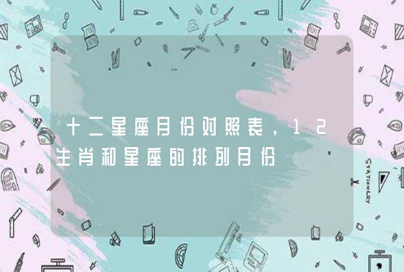 十二星座月份对照表,12生肖和星座的排列月份 十二星座月份对照表,12生肖和星座的排列月份