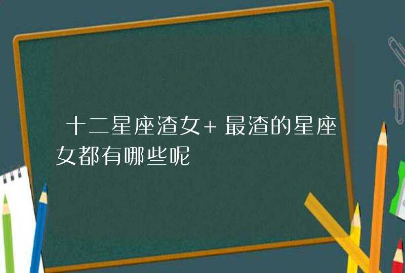 十二星座渣女 最渣的星座女都有哪些呢 十二星座渣女 最渣的星座女都有哪些呢