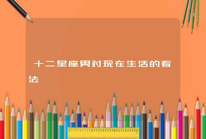 十二星座男对现在生活的看法 十二星座男对现在生活的看法