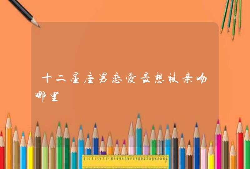 十二星座男恋爱最想被亲吻哪里 十二星座男恋爱最想被亲吻哪里