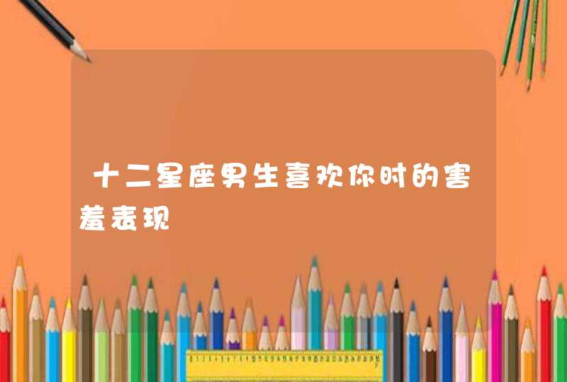 十二星座男生喜欢你时的害羞表现 十二星座男生喜欢你时的害羞表现