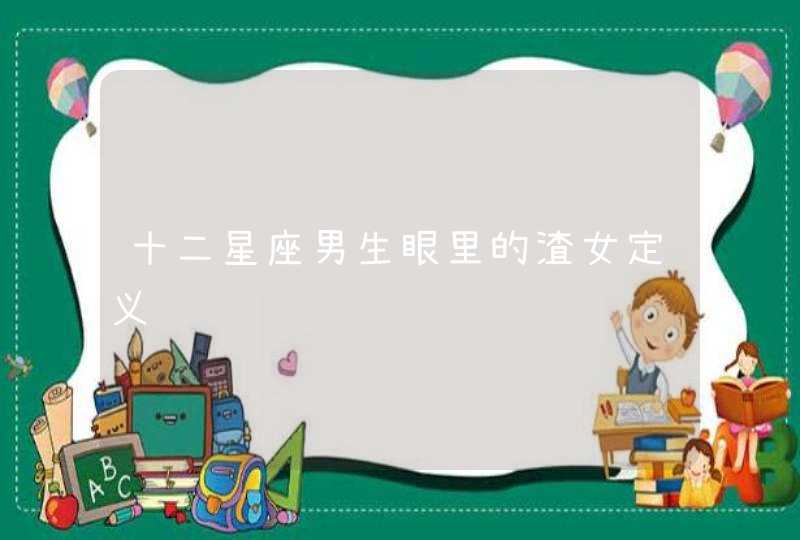 十二星座男生眼里的渣女定义 十二星座男生眼里的渣女定义