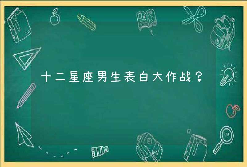 十二星座男生表白大作战? 十二星座男生表白大作战?