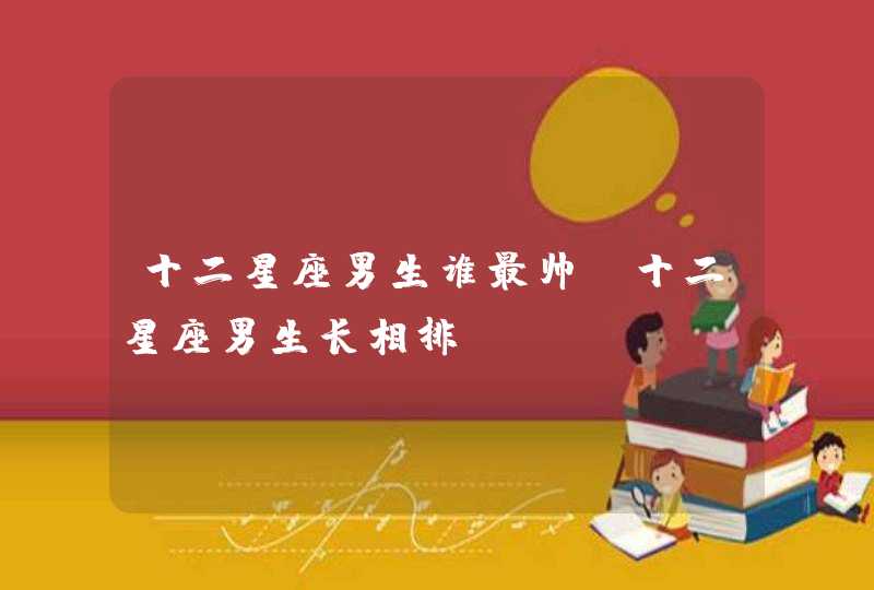 十二星座男生谁最帅,十二星座男生长相排 十二星座男生谁最帅,十二星座男生长相排