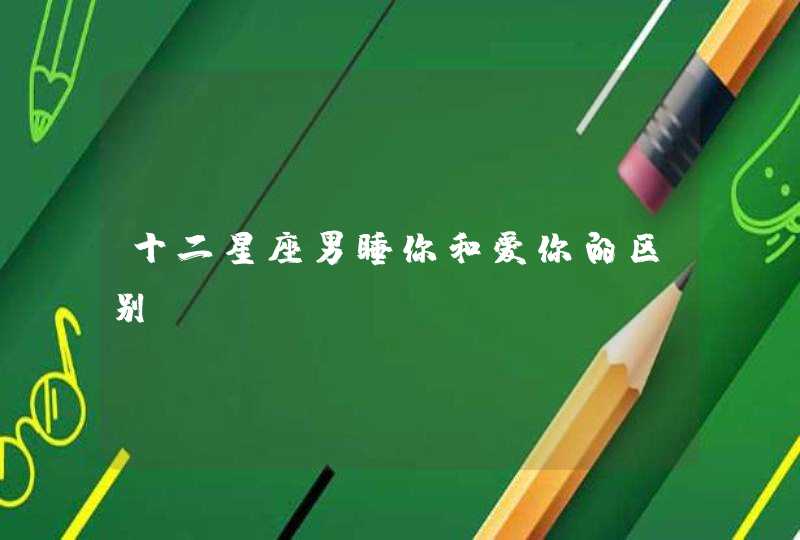 十二星座男睡你和爱你的区别 十二星座男睡你和爱你的区别