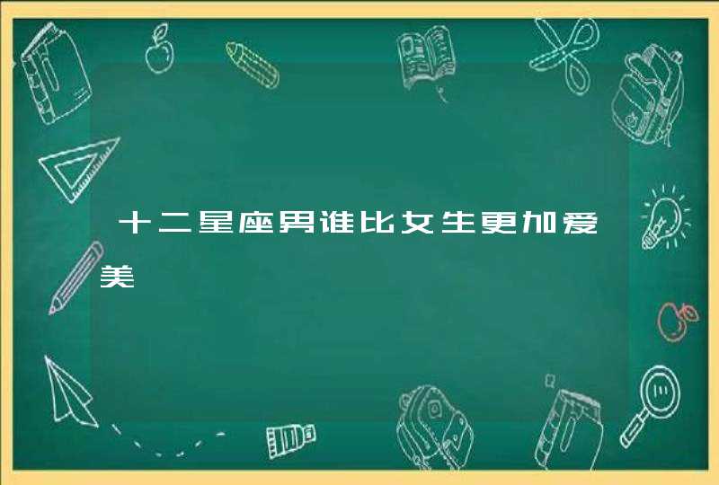 十二星座男谁比女生更加爱美 十二星座男谁比女生更加爱美