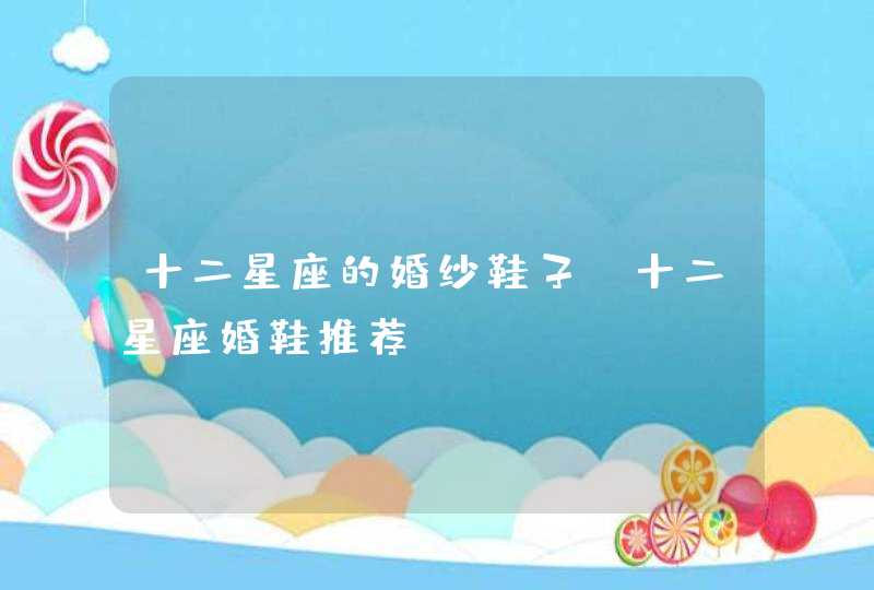 十二星座的婚纱鞋子 十二星座婚鞋推荐 十二星座的婚纱鞋子 十二星座婚鞋推荐