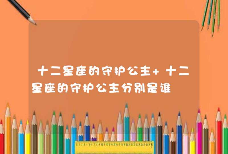 十二星座的守护公主 十二星座的守护公主分别是谁 十二星座的守护公主 十二星座的守护公主分别是谁