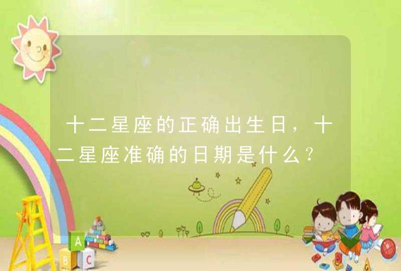 十二星座的正确出生日,十二星座准确的日期是什么? 十二星座的正确出生日,十二星座准确的日期是什么?