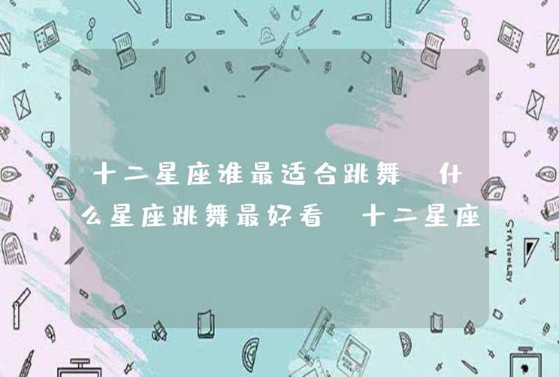 十二星座谁最适合跳舞,什么星座跳舞最好看,十二星座? 十二星座谁最适合跳舞,什么星座跳舞最好看,十二星座?