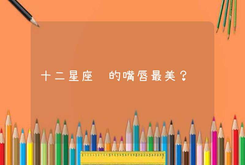 十二星座谁的嘴唇最美? 十二星座谁的嘴唇最美?