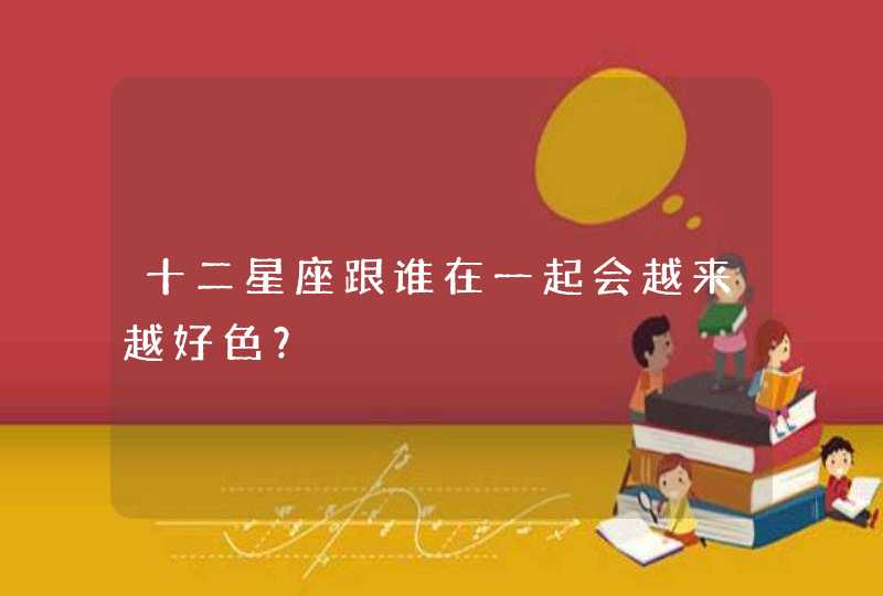 十二星座跟谁在一起会越来越好色? 十二星座跟谁在一起会越来越好色?