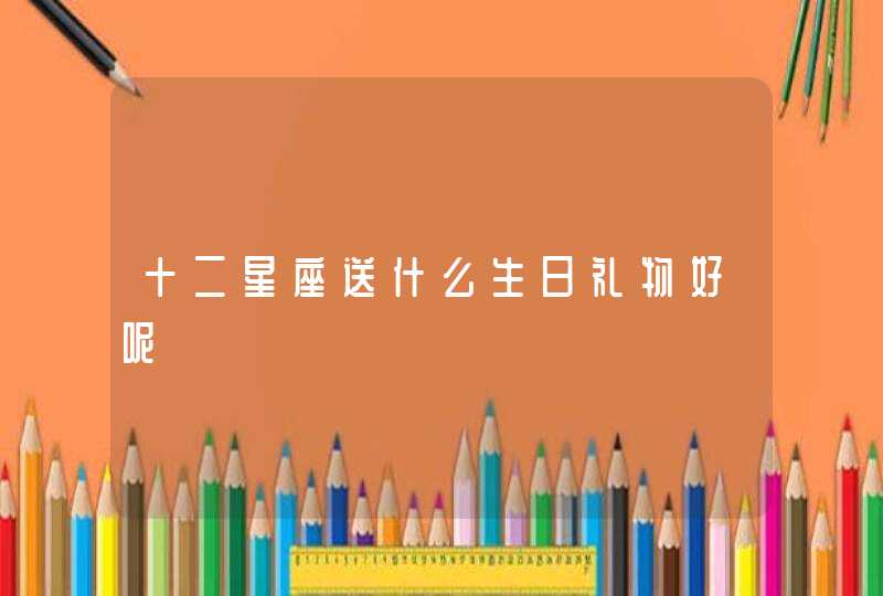 十二星座送什么生日礼物好呢 十二星座送什么生日礼物好呢