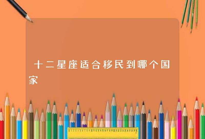 十二星座适合移民到哪个国家 十二星座适合移民到哪个国家