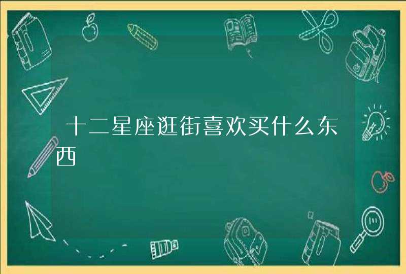 十二星座逛街喜欢买什么东西 十二星座逛街喜欢买什么东西