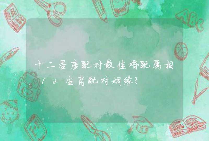 十二星座配对最佳婚配属相,12生肖配对姻缘? 十二星座配对最佳婚配属相,12生肖配对姻缘?