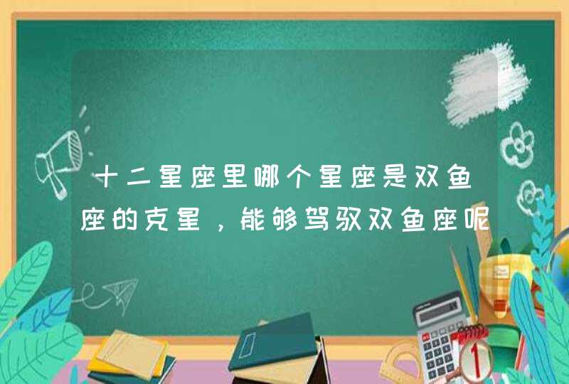 十二星座里哪个星座是双鱼座的克星,能够驾驭双鱼座呢? 十二星座里哪个星座是双鱼座的克星,能够驾驭双鱼座呢?