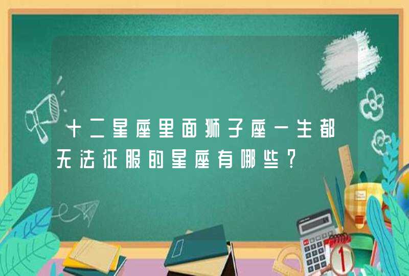 十二星座里面狮子座一生都无法征服的星座有哪些? 十二星座里面狮子座一生都无法征服的星座有哪些?