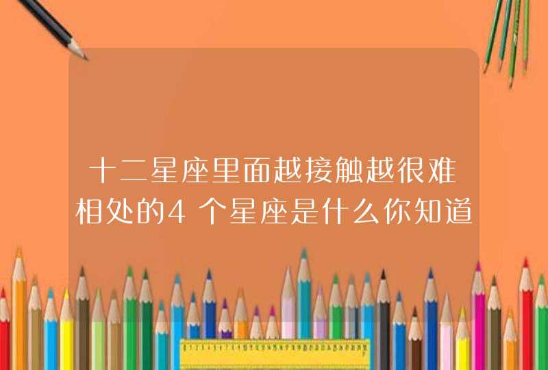 十二星座里面越接触越很难相处的4个星座是什么你知道吗? 十二星座里面越接触越很难相处的4个星座是什么你知道吗?