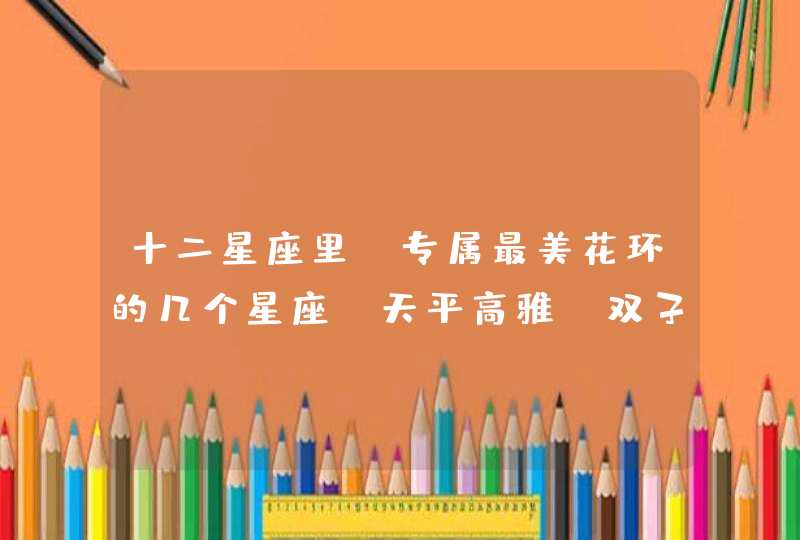 十二星座里,专属最美花环的几个星座,天平高雅,双子清新 十二星座里,专属最美花环的几个星座,天平高雅,双子清新