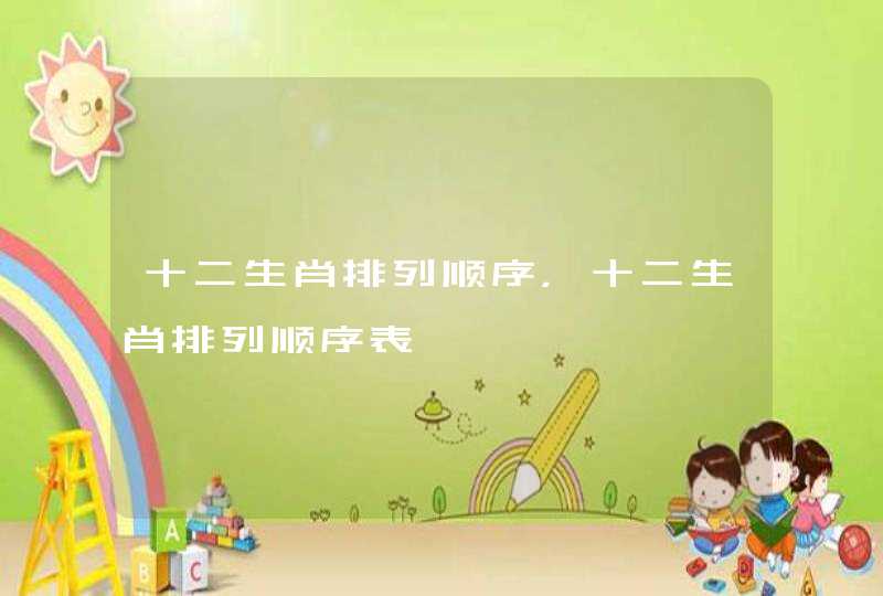 十二生肖排列顺序,十二生肖排列顺序表 十二生肖排列顺序,十二生肖排列顺序表