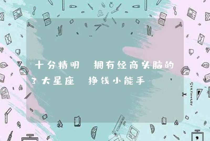十分精明,拥有经商头脑的3大星座,挣钱小能手 十分精明,拥有经商头脑的3大星座,挣钱小能手