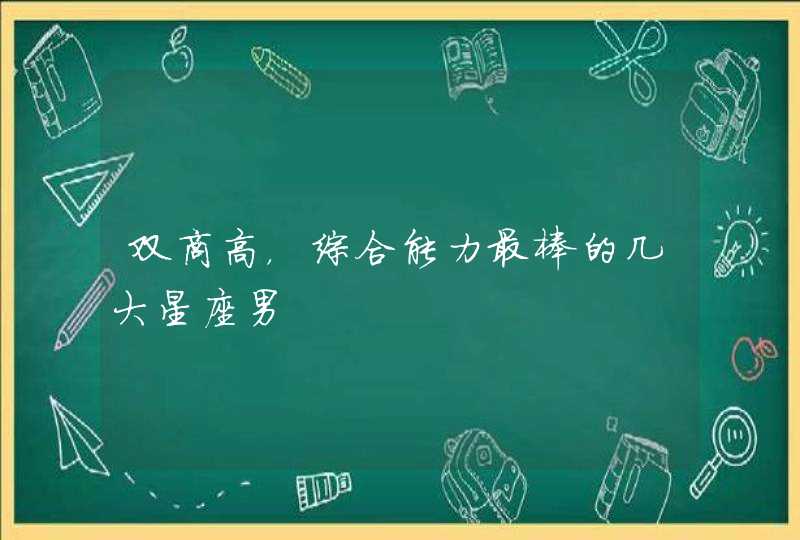 双商高,综合能力最棒的几大星座男 双商高,综合能力最棒的几大星座男