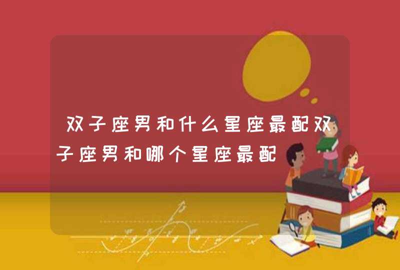 双子座男和什么星座最配双子座男和哪个星座最配 双子座男和什么星座最配双子座男和哪个星座最配