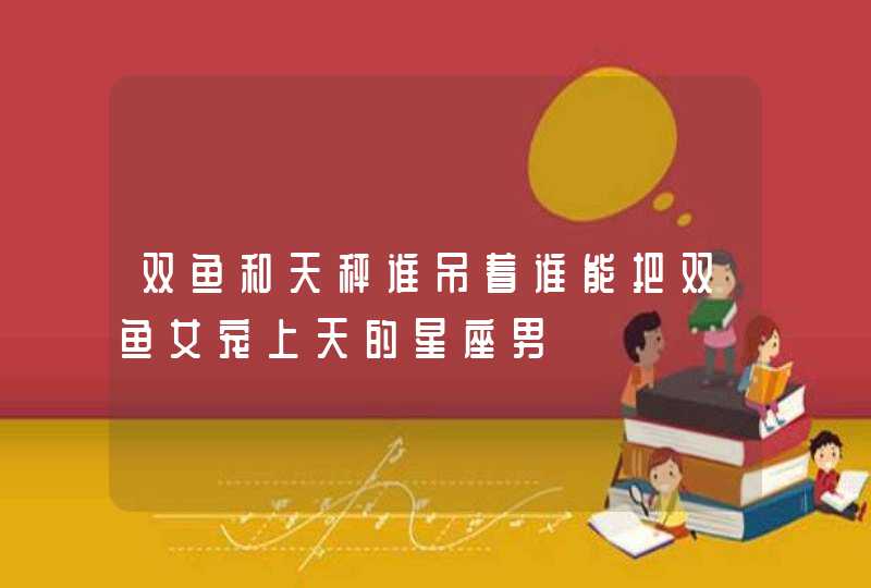 双鱼和天秤谁吊着谁能把双鱼女宠上天的星座男 双鱼和天秤谁吊着谁能把双鱼女宠上天的星座男
