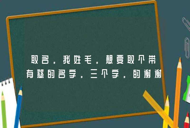 取名。我姓毛。想要取个带有慈的名字。三个字。的谢谢。是男生。 取名。我姓毛。想要取个带有慈的名字。三个字。的谢谢。是男生。