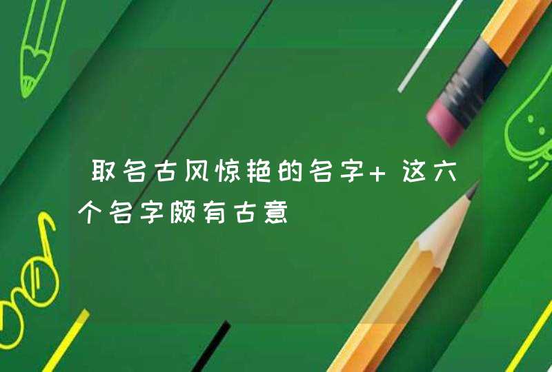 取名古风惊艳的名字 这六个名字颇有古意 取名古风惊艳的名字 这六个名字颇有古意
