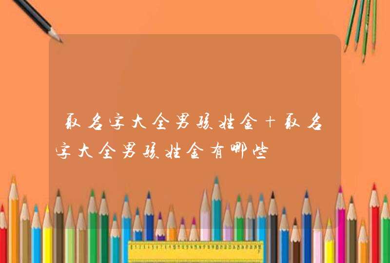 取名字大全男孩姓金 取名字大全男孩姓金有哪些 取名字大全男孩姓金 取名字大全男孩姓金有哪些