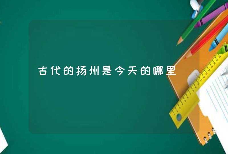 古代的扬州是今天的哪里 古代的扬州是今天的哪里