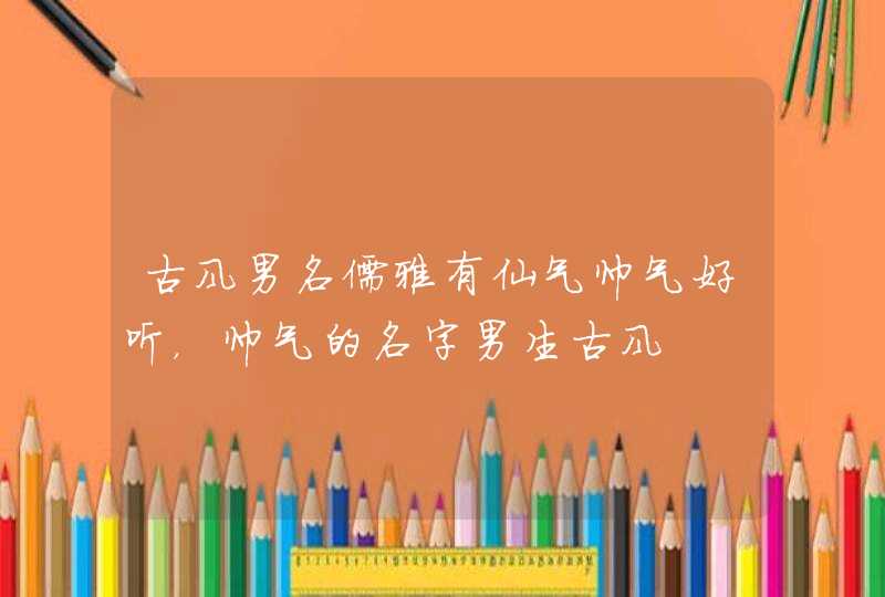 古风男名儒雅有仙气帅气好听,帅气的名字男生古风 古风男名儒雅有仙气帅气好听,帅气的名字男生古风