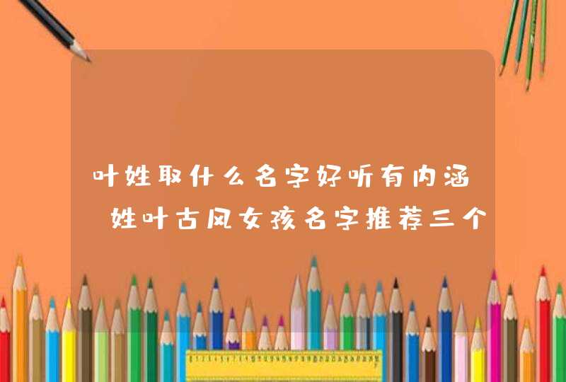 叶姓取什么名字好听有内涵?姓叶古风女孩名字推荐三个字! 叶姓取什么名字好听有内涵?姓叶古风女孩名字推荐三个字!