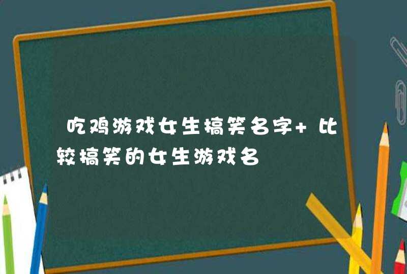 吃鸡游戏女生搞笑名字 比较搞笑的女生游戏名 吃鸡游戏女生搞笑名字 比较搞笑的女生游戏名