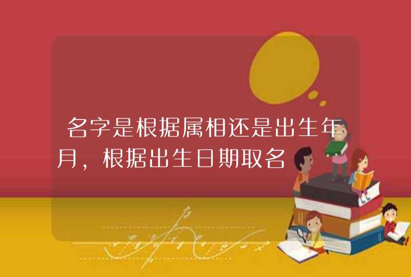 名字是根据属相还是出生年月,根据出生日期取名 名字是根据属相还是出生年月,根据出生日期取名