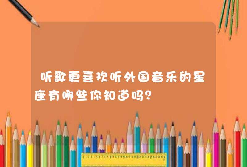 听歌更喜欢听外国音乐的星座有哪些你知道吗? 听歌更喜欢听外国音乐的星座有哪些你知道吗?