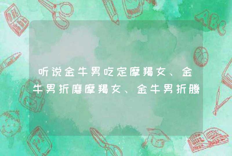 听说金牛男吃定摩羯女、金牛男折磨摩羯女、金牛男折腾摩羯女?是真的吗?这两个星座谁占上风? 听说金牛男吃定摩羯女、金牛男折磨摩羯女、金牛男折腾摩羯女?是真的吗?这两个星座谁占上风?