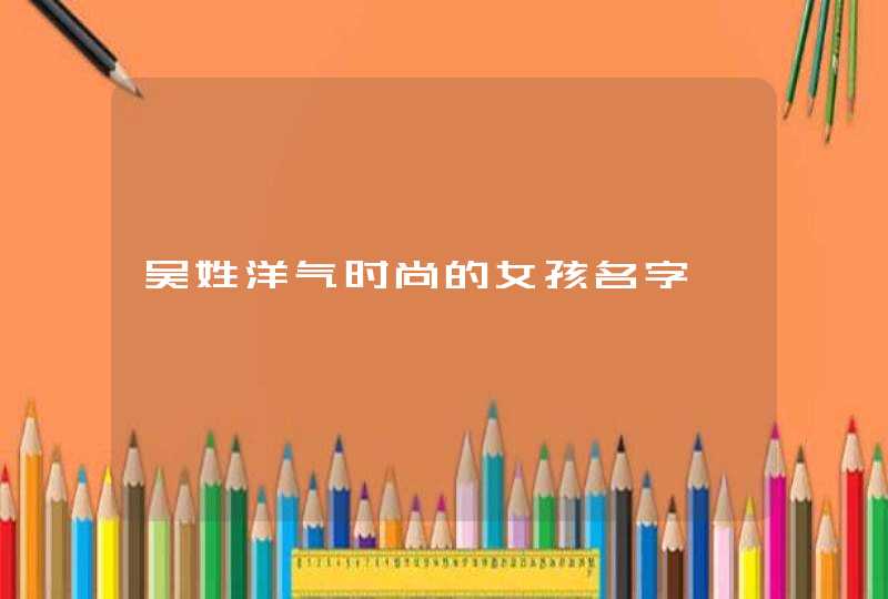 吴姓洋气时尚的女孩名字 吴姓洋气时尚的女孩名字