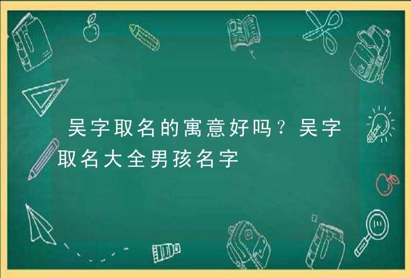 吴字取名的寓意好吗?吴字取名大全男孩名字 吴字取名的寓意好吗?吴字取名大全男孩名字