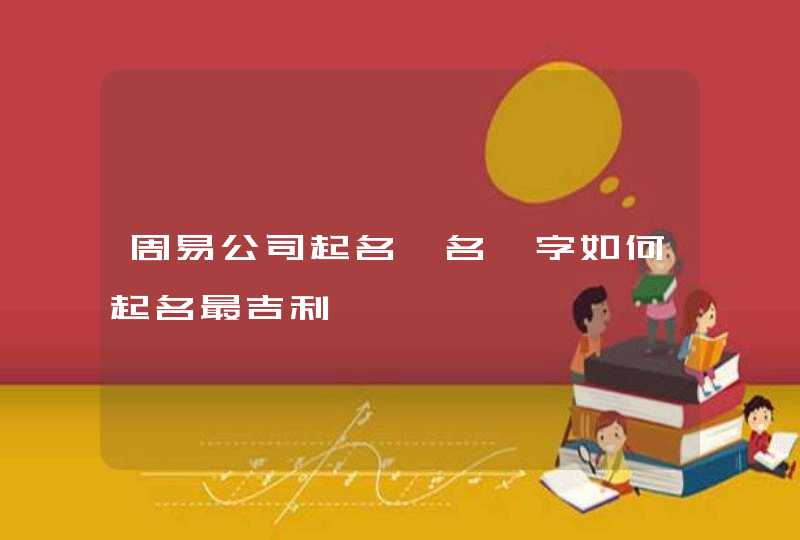 周易公司起名【名】字如何起名最吉利 周易公司起名【名】字如何起名最吉利