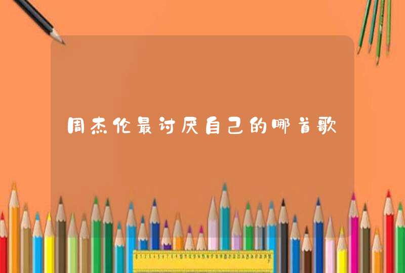 周杰伦最讨厌自己的哪首歌 周杰伦最讨厌自己的哪首歌